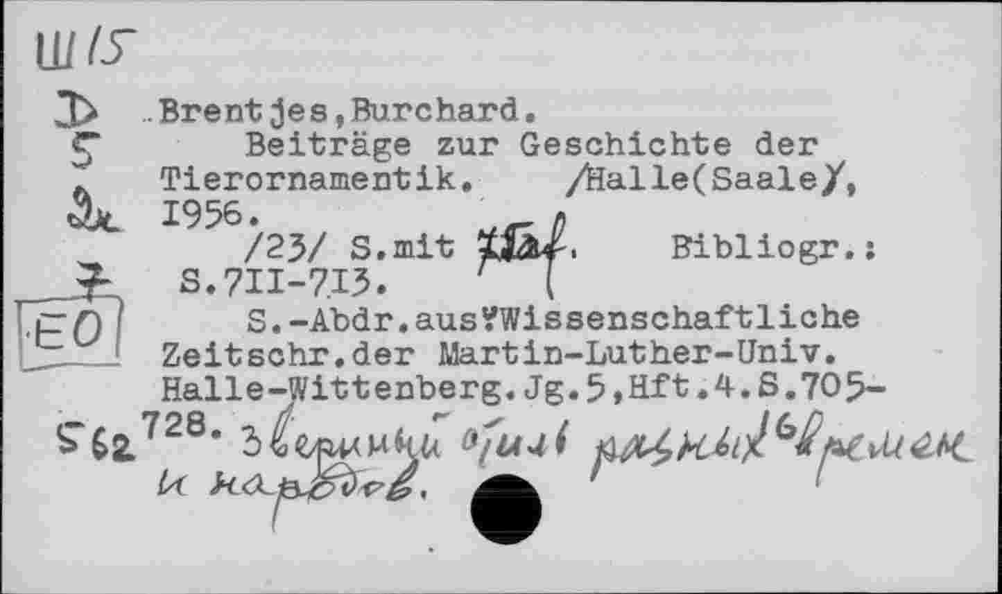 ﻿
.Brent jes »Burchard.
Beiträge zur Geschichte der Tierornamentik.	/Halle(Saale/,
1956.
/23/ S.mit S.7II-7I5.
S.-Abdr.aus?Wissenschaftliche Zeitschr.der Martin-Luther-Univ. Halle-Wittenberg.Jg.5 »Hft.4.S.7O5-
Є0
Bibliogr.:
S-бг728- Л